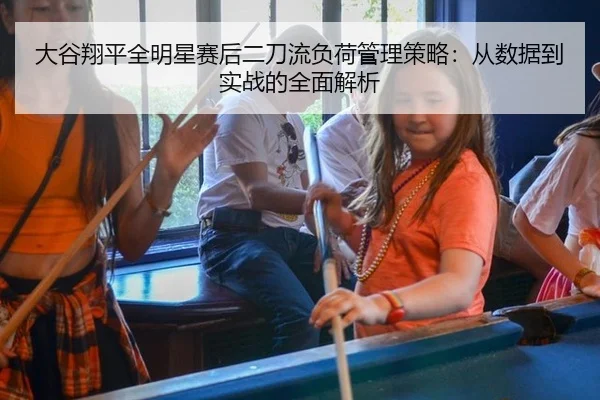 大谷翔平全明星赛后二刀流负荷管理策略：从数据到实战的全面解析