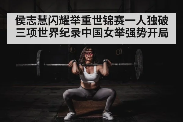 侯志慧闪耀举重世锦赛一人独破三项世界纪录中国女举强势开局