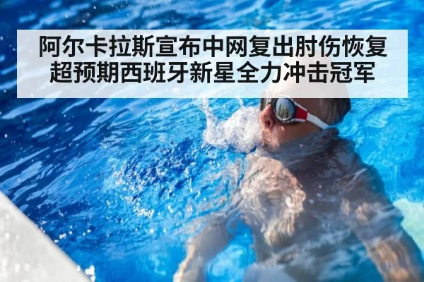 阿尔卡拉斯宣布中网复出肘伤恢复超预期西班牙新星全力冲击冠军