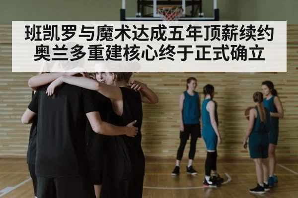 班凯罗与魔术达成五年顶薪续约奥兰多重建核心终于正式确立